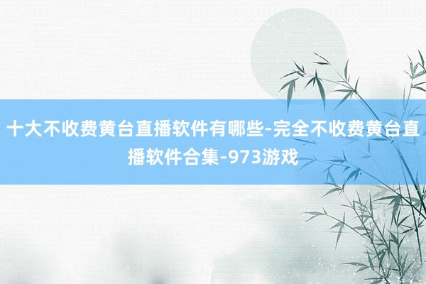 十大不收费黄台直播软件有哪些-完全不收费黄台直播软件合集-973游戏